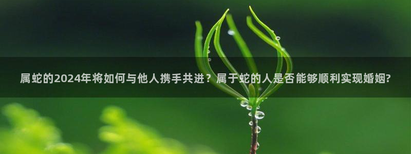 bbin视讯手机客户端下载安装：属蛇的2024年将如何与他人携手共进？属于蛇的人是否能够顺利实现婚姻?